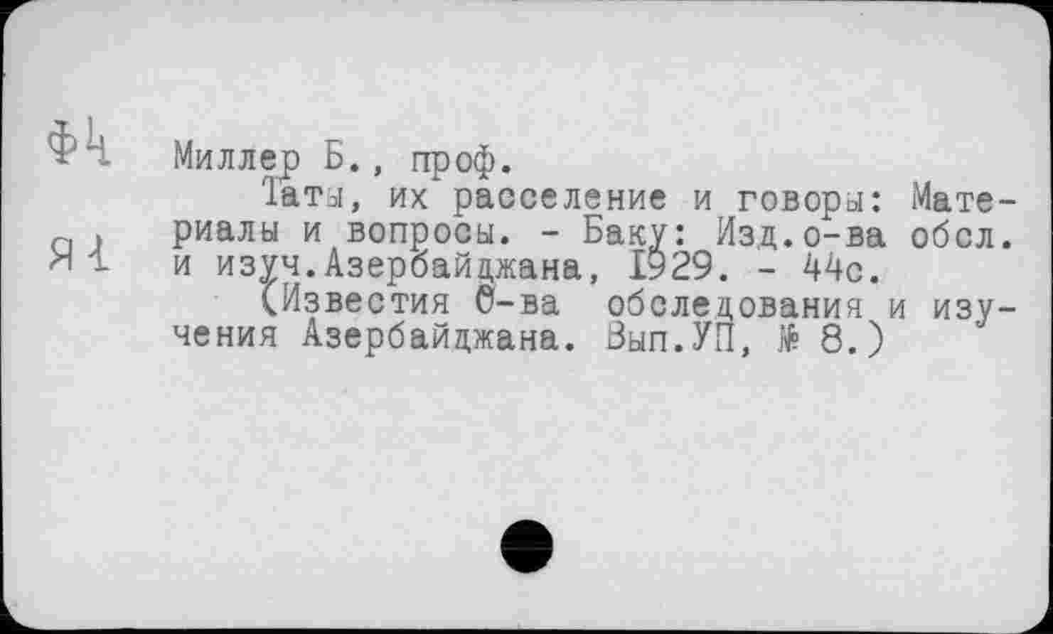 ﻿Фк
Яі
Миллер Б., проф.
'1аты, их расселение и говоры: Материалы и вопросы. - Баку: Изд.о-ва обсл. и изуч.Азербайджана, 1929. - 44с.
(Известия 6-ва обследования и изучения Азербайджана. Вып.УП, № 8.)